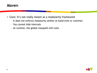 Maven

•  Cons: it’s not really meant as a modularity framework
     –  It does not enforce modularity (either at build time or runtime)
     –  You cannot hide internals
     –  At runtime, the global classpath still rules




26
 