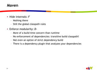 Maven

•  Hide internals: F
     –  Nothing there
     –  Still the global classpath rules

•  Enforce modularity: D-
     –    More of a build time concern than runtime
     –    No enforcement of dependencies: transitive build classpath!
     –    Not even an option of strict dependency build
     –    There is a dependency plugin that analyzes your dependencies




27
 