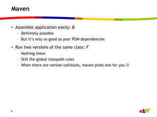 Maven

•  Assemble application easily: B
     –  Definitely possible
     –  But it’s only as good as your POM dependencies

•  Run two versions of the same class: F
     –  Nothing there
     –  Still the global classpath rules
     –  When there are version collisions, maven picks one for you J




28
 