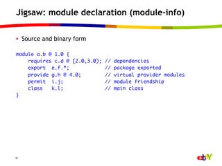 Jigsaw: module declaration (module-info)

•  Source and binary form

module a.b @ 1.0 {	
    requires c.d @ [2.0,3.0);   //   dependencies	
    export e.f.*;               //   package exported	
    provide g.h @ 4.0;          //   virtual provider modules	
    permit i.j;                 //   module friendship	
    class   k.l;                //   main class	
}	




32
 