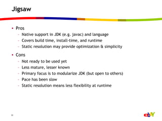 Jigsaw

•  Pros
     –  Native support in JDK (e.g. javac) and language
     –  Covers build time, install-time, and runtime
     –  Static resolution may provide optimization & simplicity

•  Cons
     –    Not ready to be used yet
     –    Less mature, lesser known
     –    Primary focus is to modularize JDK (but open to others)
     –    Pace has been slow
     –    Static resolution means less flexibility at runtime




33
 