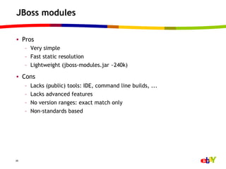 JBoss modules

•  Pros
     –  Very simple
     –  Fast static resolution
     –  Lightweight (jboss-modules.jar ~240k)

•  Cons
     –    Lacks (public) tools: IDE, command line builds, ...
     –    Lacks advanced features
     –    No version ranges: exact match only
     –    Non-standards based




39
 