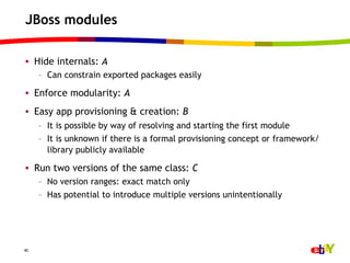 JBoss modules

•  Hide internals: A
     –  Can constrain exported packages easily

•  Enforce modularity: A
•  Easy app provisioning & creation: B
     –  It is possible by way of resolving and starting the first module
     –  It is unknown if there is a formal provisioning concept or framework/
        library publicly available

•  Run two versions of the same class: C
     –  No version ranges: exact match only
     –  Has potential to introduce multiple versions unintentionally




40
 