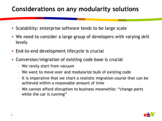Considerations on any modularity solutions

•  Scalability: enterprise software tends to be large scale
•  We need to consider a large group of developers with varying skill
   levels
•  End-to-end development lifecycle is crucial
•  Conversion/migration of existing code base is crucial
    –  We rarely start from vacuum
    –  We want to move over and modularize bulk of existing code
    –  It is imperative that we chart a realistic migration course that can be
       achieved within a reasonable amount of time
    –  We cannot afford disruption to business meanwhile: “change parts
       while the car is running”




9
 