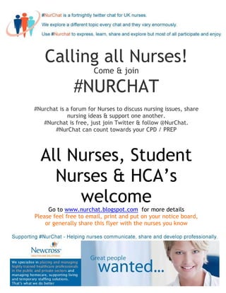 Calling all Nurses!
                      Come & join

               #NURCHAT
#Nurchat is a forum for Nurses to discuss nursing issues, share
            nursing ideas & support one another.
   #Nurchat is free, just join Twitter & follow @NurChat.
       #NurChat can count towards your CPD / PREP



  All Nurses, Student
    Nurses & HCA’s
       welcome
     Go to www.nurchat.blogspot.com for more details
Please feel free to email, print and put on your notice board,
    or generally share this flyer with the nurses you know
 