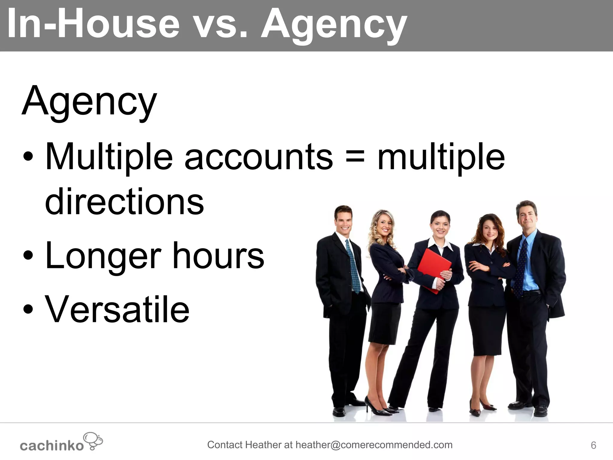 In-House vs. Agency
Agency
• Multiple accounts = multiple
  directions
• Longer hours
• Versatile


           Contact Heather at heather@comerecommended.com   6
 