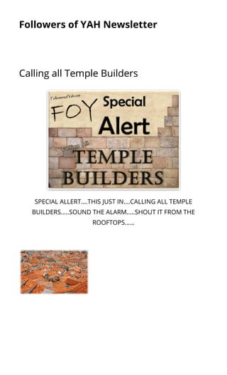 Followers of YAH Newsletter
Calling all Temple Builders
SPECIAL ALLERT….THIS JUST IN….CALLING ALL TEMPLE
BUILDERS…..SOUND THE ALARM…..SHOUT IT FROM THE
ROOFTOPS……
 
 
 