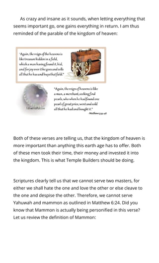       As crazy and insane as it sounds, when letting everything that
seems important go, one gains everything in return. I am thus
reminded of the parable of the kingdom of heaven:
Both of these verses are telling us, that the kingdom of heaven is
more important than anything this earth age has to o er. Both
of these men took their time, their money and invested it into
the kingdom. This is what Temple Builders should be doing.
Scriptures clearly tell us that we cannot serve two masters, for
either we shall hate the one and love the other or else cleave to
the one and despise the other. Therefore, we cannot serve
Yahuwah and mammon as outlined in Matthew 6:24. Did you
know that Mammon is actually being personi ed in this verse?
Let us review the de nition of Mammon:
 