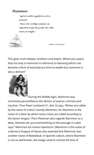 This goes much deeper, brothers and sisters. Where you aware
that not only is mammon in reference to devoting (which can
become a form of worship) our time to wealth but mammon is
also a demon?
“During the Middle Ages, Mammon was
commonly personi ed as the demon of avarice, richness and
injustice. Thus Peter Lombard (11, dist. 6) says, “Riches are called
by the name of a devil, namely Mammon, for Mammon is the
name of a devil, by which name riches are called according to
the Syrian tongue.” Piers Plowman also regards Mammon as a
deity. Nicholas de Lyra (commenting on the passage in Luke)
says:” Mammon est nomen daemonis” (Mammon is the name of
a demon.) Gregory of Nyssa also asserted that Mammon was
another name of Beelzebub. In Spanish culture, where Mammon
is not so well known, the image used to criticize the love of
 