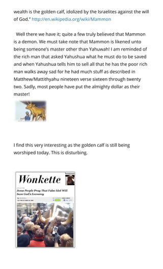 wealth is the golden calf, idolized by the Israelites against the will
of God.” http://en.wikipedia.org/wiki/Mammon
  Well there we have it; quite a few truly believed that Mammon
is a demon. We must take note that Mammon is likened unto
being someone’s master other than Yahuwah! I am reminded of
the rich man that asked Yahushua what he must do to be saved
and when Yahushua tells him to sell all that he has the poor rich
man walks away sad for he had much stu as described in
Matthew/Mattithyahu nineteen verse sixteen through twenty
two. Sadly, most people have put the almighty dollar as their
master!
 
I nd this very interesting as the golden calf is still being
worshiped today. This is disturbing. 
 