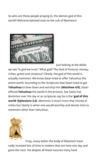 So who are these people praying to, the demon god of this
world? Welcome beloved ones to the cult of Mammon!
Just looking at the dollar
we see “in god we trust.” What god? The God of Fortuna, money,
riches, greed and covetous? Clearly, the god of this world is
actually mammon. We know Satan tried to o er Yahushua the
entire world. According to the Scriptures that Satan tried to get
Yahushua to bow down and worship him (Matthew 4:9). Satan
o ered Yahushua the world in the process. See Satan has
dominion over the sky or as scriptures say he is the ‘god of this
world’ (Ephesians 2:2). Mammon is much more that money or
riches but clearly is when one would worship and devote time to
mammon other than Yahushua.
Truly, many within the body of Mashiach have
sadly invested lots of time in matters that are here one day and
gone the next. Yet despite all these luxuries many have
 