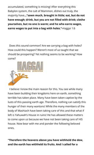 accumulated, something is missing! After everything this
Babylon system, the cult of Mammon, dishes out truly, the
majority have…“sown much, brought in little; eat, but do not
have enough; drink, but you are not lled with drink; clothe
yourselves, but no one is warm; and he who earns wages,
earns wages to put into a bag with holes.”-Haggai 1:6
  Does this sound common? Are we carrying a bag with holes?
How could this happen? Weren’t most of us taught that we
should be prospering? Yet nothing seems to be working? How
come?
  I believe I know the main reason for this. You see while many
have been building their kingdoms here on earth, something
terrible has taken place. Many have been taken captive by the
lusts of this passing earth age. Therefore, nothing can satisfy this
hunger of their many wantons! While the many members of the
body of Mashiach have been taking care of this and that what if
left is Yahuwah’s House in ruins! He has allowed these matters
to come upon us because we have not been taking care of HIS
house. Now bear with me and ponder the following beloved
ones,
“Therefore the heavens above you have withheld the dew,
and the earth has withheld its fruits. And I called for a
 
