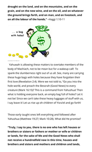 drought on the land, and on the mountains, and on the
grain, and on the new wine, and on the oil, and on whatever
the ground brings forth, and on man, and on livestock, and
on all the labour of the hands.” –Haggi 1:10-11
  Yahuwah is allowing these matters to overtake members of the
body of Mashiach, not to be mean but for a wakeup call!  To
spank the slumberness right out of us all. See, many are carrying
these huge bags with holes because they have forgotten their
rst love (Revelation 2:4). Were we not told to, “Go you into the
hole world, and preach the Besorah (Good News) to every
creature (Mark 16:15)? This is a command from Yahushua! Then
what is holding everyone back, an empty bag full of holes? Let it
not be! Since we can’t take these heavy luggages of stu with us,
I say leave it! Let us rise up oh children of Yisra’el and go forth!
Those early taught ones left everything and followed after
Yahushua (Matthew 19:27; Mark 10:28). What did He promise?
“Truly, I say to you, there is no one who has left houses or
brothers or sisters or fathers or mother or wife or children
or lands, for the sake of Me and the Good News who shall
not receive a hundredfold now in this time, houses and
brothers and sisters and mothers and children and lands,
 