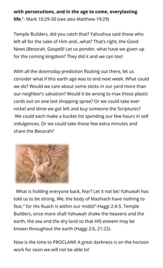 with persecutions, and in the age to come, everylasting
life.”- Mark 10:29-30 (see also Matthew 19:29)
Temple Builders, did you catch that? Yahushua said those who
left all for the sake of Him and…what? That’s right, the Good
News (Besorah, Gospel)! Let us ponder, what have we given up
for the coming kingdom? They did it and we can too!
With all the doomsday prediction oating out there, let us
consider what if this earth age was to end next week. What could
we do? Would we care about some sticks in our yard more than
our neighbor’s salvation? Would it be wrong to max those plastic
cards out on one last shopping spree? Or we could take ever
nickel and dime we got left and buy someone the Scriptures?
 We could each make a bucket list spending our few hours in self
indulgences. Or we could take those few extra minutes and
share the Besorah?
  What is holding everyone back, fear? Let it not be! Yahuwah has
told us to be strong. We, the body of Mashiach have nothing to
fear,” for His Ruach is within our midst!”-Haggi 2:4-5. Temple
Builders, once more shall Yahuwah shake the heavens and the
earth, the sea and the dry land so that HIS esteem may be
known throughout the earth (Haggi 2:6, 21:22).
Now is the time to PROCLAIM! A great darkness is on the horizon
work for soon we will not be able to!
 