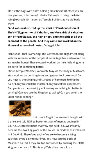 Or is it the bags with holes holding most back? Whether you are
ready or not, it is coming! I desire Yahuwah to bring the latter
rain (Zekaryah 10:1) upon us Temple Builders as He did back
then:
“And Yahuwah stirred up the spirit of Zerubbabel son of
She’alti’ĕl, governor of Yahudah, and the spirit of Yahoshua
son of Yehotsadaq, the high priest, and the spirit of all the
remnant of the people. And they came and worked on the
House of Yahuwah of hosts…”-Haggai 1:14
HalleluYah! That is amazing! The Governor, the High Priest along
with the remnant of the people all came together and worked on
Yahuwah’s house! They stopped working on their little kingdoms
on earth for something better.
Stir us Temple Workers, Yahuwah! May we the body of Mashiach
stop working on our kingdoms and get our tool boxes out! Can
you hear it, the clinging and clanging of hammers hitting the
nails? Can you smell the morter? Can you feel the excitement?
Can you taste the sweet joy of knowing something far better is
coming? Can you see the kingdom growing? Can you smell the
latter rain is coming?   
  Let us not forget that we were bought with
a price and told NOT to become slaves of men as outlined in 1
Co. 7:23.. Once we made that vow and said I do…we instantly
became the dwelling place of the Rauch Ha Qodesh as explained
in 1 Co. 6:19. Therefore, each of us are to become a living
sacri ce, dying daily to our lives. Yet, how can the body of
Mashiach do this if they are too consumed by building their little
kingdoms on earth?  This is why Yahushua has told us:
 