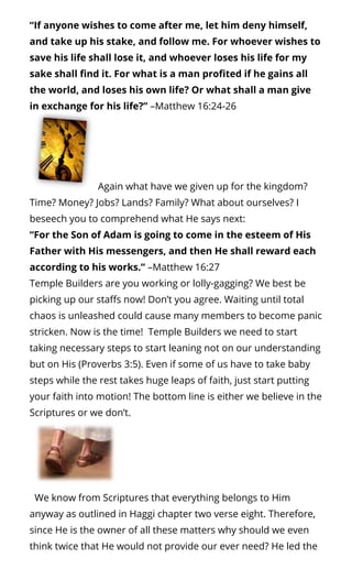 “If anyone wishes to come after me, let him deny himself,
and take up his stake, and follow me. For whoever wishes to
save his life shall lose it, and whoever loses his life for my
sake shall nd it. For what is a man pro ted if he gains all
the world, and loses his own life? Or what shall a man give
in exchange for his life?” –Matthew 16:24-26
Again what have we given up for the kingdom?
Time? Money? Jobs? Lands? Family? What about ourselves? I
beseech you to comprehend what He says next:
“For the Son of Adam is going to come in the esteem of His
Father with His messengers, and then He shall reward each
according to his works.” –Matthew 16:27
Temple Builders are you working or lolly-gagging? We best be
picking up our sta s now! Don’t you agree. Waiting until total
chaos is unleashed could cause many members to become panic
stricken. Now is the time!  Temple Builders we need to start
taking necessary steps to start leaning not on our understanding
but on His (Proverbs 3:5). Even if some of us have to take baby
steps while the rest takes huge leaps of faith, just start putting
your faith into motion! The bottom line is either we believe in the
Scriptures or we don’t.
  We know from Scriptures that everything belongs to Him
anyway as outlined in Haggi chapter two verse eight. Therefore,
since He is the owner of all these matters why should we even
think twice that He would not provide our ever need? He led the
 