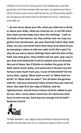 children of Yisra’el for forty years in the wilderness and their
garments and their sandals did not wear out (please see Deut.
29:5). So how much more shall He do for us? Many times within
the Scriptures we were told He will take care of us. Yahushua
even tells us:
”…do not worry about your life, what you shall eat or drink,
or about your body, what you shall put on. Is not life more
than food and the body more than the clothing?  “Look at
the birds of the heaven, for they neither sow nor reap nor
gather into storehouses, yet your heavenly Father does feed
them. Are you not worth more than they? And which of you
by worrying is about to add one cubit to his life’s span? So
why do you worry about clothing? Note well the lilies of the
eld, how they grow. They neither toil nor spin, and I say to
you that even Shelomoh in all his esteem was not dressed
like one of these. But if Elohim so clothes the grass of the
eld, which exists today, and tomorrow is thrown into the
furnace, how much more you, O you of little belief? Do not
worry then, saying “What shall we eat?’ or ‘What shall we
drink?’ or ‘What shall we wear?’ “For all these the gentiles
seek for. And your heavenly Father knows that you need all
these. But seek rst the reign of Elohim, and His
righteousness, and all these matters shall be added to you.
Do not, then, worry about tomorrow, for tomorrow shall
have its own worries. Each day has enough evil of itself.” –
Matthew 6:25-34
Temple Builders…eat, digest and assimilate those promising
words! He will take care of us. Yahushua told us that it is the
 
