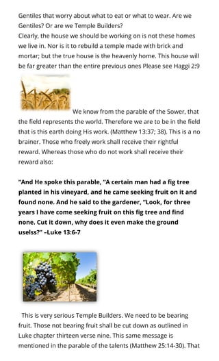 Gentiles that worry about what to eat or what to wear. Are we
Gentiles? Or are we Temple Builders?
Clearly, the house we should be working on is not these homes
we live in. Nor is it to rebuild a temple made with brick and
mortar; but the true house is the heavenly home. This house will
be far greater than the entire previous ones Please see Haggi 2:9
We know from the parable of the Sower, that
the eld represents the world. Therefore we are to be in the eld
that is this earth doing His work. (Matthew 13:37; 38). This is a no
brainer. Those who freely work shall receive their rightful
reward. Whereas those who do not work shall receive their
reward also:  
“And He spoke this parable, “A certain man had a g tree
planted in his vineyard, and he came seeking fruit on it and
found none. And he said to the gardener, “Look, for three
years I have come seeking fruit on this g tree and nd
none. Cut it down, why does it even make the ground
uselss?” –Luke 13:6-7
  This is very serious Temple Builders. We need to be bearing
fruit. Those not bearing fruit shall be cut down as outlined in
Luke chapter thirteen verse nine. This same message is
mentioned in the parable of the talents (Matthew 25:14-30). That
 