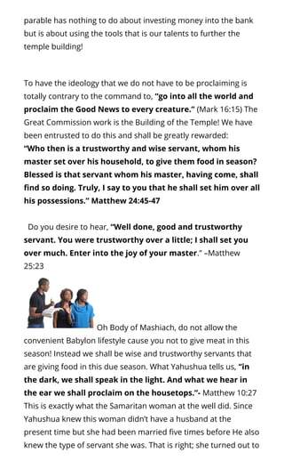 parable has nothing to do about investing money into the bank
but is about using the tools that is our talents to further the
temple building!
To have the ideology that we do not have to be proclaiming is
totally contrary to the command to, “go into all the world and
proclaim the Good News to every creature.” (Mark 16:15) The
Great Commission work is the Building of the Temple! We have
been entrusted to do this and shall be greatly rewarded:
“Who then is a trustworthy and wise servant, whom his
master set over his household, to give them food in season?
Blessed is that servant whom his master, having come, shall
nd so doing. Truly, I say to you that he shall set him over all
his possessions.” Matthew 24:45-47
  Do you desire to hear, “Well done, good and trustworthy
servant. You were trustworthy over a little; I shall set you
over much. Enter into the joy of your master.” –Matthew
25:23
Oh Body of Mashiach, do not allow the
convenient Babylon lifestyle cause you not to give meat in this
season! Instead we shall be wise and trustworthy servants that
are giving food in this due season. What Yahushua tells us, “in
the dark, we shall speak in the light. And what we hear in
the ear we shall proclaim on the housetops.”- Matthew 10:27
This is exactly what the Samaritan woman at the well did. Since
Yahushua knew this woman didn’t have a husband at the
present time but she had been married ve times before He also
knew the type of servant she was. That is right; she turned out to
 