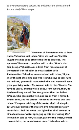 be a very trustworthy servant. Be amazed as the events unfold.
Are you ready? Here we go:
 “A woman of Shomeron came to draw
water. Yahushua said to her, “Give Me to drink.” For His
taught ones had gone o into the city to buy food. The
woman of Shomeron therefore said to Him, “How is that
You, being a Yahudite, ask a drink from me, a woman of
Shomeron?” For Yahudim do not associate with
Shomerorites. Yahushua answered and said to her, “If you
knew the gift of Elohim, and who it is who says to you, ‘Give
Me to drink,’ you would have asked Him, and He would have
given you living water. The woman said to Him, “Master, You
have no vessel, and the well is deep. From  where, then, do
You have living water? “Are You greater than our father
Ya’aqob, who gave us the well, and drank from it himself,
and his sons, and his cattle?” Yahushua answered and said
to her, “Everyone drinking of this water shall thirst again,
but whoever drinks of the water I give him shall certainly
never thirst. And the water that I give him shall become in
him a fountain of water springing up into everlasting life.”
The woman said to Him, “Master, give me this water, so that
I do not thirst, nor come here to draw.” Yahushua said to
 