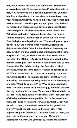 her, “Go, call your husband, and come here.” The woman
answered and said, “I have no husband.” Yahushua said to
her, “You have well said, ‘I have no husband,’ for you have
had ve husbands and the one whom you now have is not
your husband. What you have said it true.” The woman said
to Him “Master, I see that you are a prophet.””Our fathers
worshipped on this mountain, but you people say that in
Yerushalayim is the place where one needs to worship.”
Yahushua said to her, “Woman, believe Me, the hour is
coming when you shall neither on this mountain, nor in
Yerushalayim, worship the Father. “You worship what you
do not know. We worship what we know, because the
deliverance is of the Yahudim. But the hour is coming, and
now is, when the true worshippers shall worship the Father
in spirit and truth, for the Father also does seek such to
worship Him. “Elohim is Spirit, and those who worship Him
need to worship in spirit and truth. The woman said to Him,
“I know that Messiah is coming, the One who is called
Anointed. When that One comes, He shall announce to us
all.” Yahushua said to her, “I who am speaking to you am
He.” And upon this His taught ones came, and they were
marveling that He was speaking with a woman, however, no
one said, “What do You seek?” or “Why do You speak with
her?” The woman then left her water-jug, and went away to
the city, and said to the men, “Come, see a Man who told me
all that I have done. Is this not the Messiah?” They went out
of the city and were coming to Him. But in the meantime,
His taught ones were asking Him, saying, “Rabbi, eat.” And
He said to them, “I have food to eat of which you do not
know.” Then the taught ones said to each other, “Did
anyone bring Him food to eat?” Yahushua said to them, My
food is to do the desire of Him who sent Me, and to
accomplish His work. Do you not say, “There are still four
 