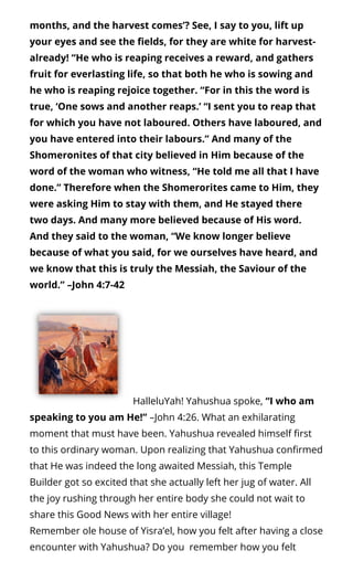 months, and the harvest comes’? See, I say to you, lift up
your eyes and see the elds, for they are white for harvest-
already! “He who is reaping receives a reward, and gathers
fruit for everlasting life, so that both he who is sowing and
he who is reaping rejoice together. “For in this the word is
true, ‘One sows and another reaps.’ “I sent you to reap that
for which you have not laboured. Others have laboured, and
you have entered into their labours.” And many of the
Shomeronites of that city believed in Him because of the
word of the woman who witness, “He told me all that I have
done.” Therefore when the Shomerorites came to Him, they
were asking Him to stay with them, and He stayed there
two days. And many more believed because of His word.
And they said to the woman, “We know longer believe
because of what you said, for we ourselves have heard, and
we know that this is truly the Messiah, the Saviour of the
world.” –John 4:7-42
  HalleluYah! Yahushua spoke, “I who am
speaking to you am He!” –John 4:26. What an exhilarating
moment that must have been. Yahushua revealed himself rst
to this ordinary woman. Upon realizing that Yahushua con rmed
that He was indeed the long awaited Messiah, this Temple
Builder got so excited that she actually left her jug of water. All
the joy rushing through her entire body she could not wait to
share this Good News with her entire village!
Remember ole house of Yisra’el, how you felt after having a close
encounter with Yahushua? Do you  remember how you felt
 