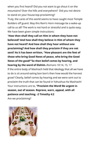 when you rst heard? Did you not want to go shout it on the
mountains? Over the hills and everywhere?  Did you not desire
to stand on your house-top proclaiming?
Truly, the cares of this world seems to have caught most Temple
Builders o guard. May this Ram’s Horn message be a wake-up
call to us all? The work is not hard or stressful and is quite easy.
We have been given simple instructions:
“How then shall they call on Him in whom they have not
believed? And how shall they believe in Him of whom they
have not heard? And how shall they hear without one
proclaiming? And how shall they proclaim if they are not
sent? As it has been written, “How pleasant are the feet of
those who bring Good News of peace, who bring the Good
News of the good!’“So then belief comes by hearing, and
hearing by the word of Elohim.-Romans 10:14, 15, 17
If the entire body of Mashiach held that ideology that all we have
to do is sit around eating bon bon’s then how would the harvest
grow? Clearly, belief comes by hearing and we were sent out to
proclaim the truth that can be found in Yahushua Ha Mashiach!
Your instructions are to, “Proclaim the Word! Be urgent in
season, out of season. Reprove, warn, appeal, with all
patience and teaching. -2 Timothy 4:2
Are we proclaiming?
 