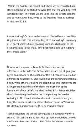   Within the Scriptures I cannot nd where we were told to build
little kingdoms on earth but we were told that the wedding feast
is indeed ready. Therefore we are to go into the streets corners,
and as many as we nd, invite to the wedding feast as outlined
in Matthew 22:8-9.
Are we inviting? Or have we become so blinded by our own little
kingdom on earth that we have forgotten our calling? How many
of us spent useless hours roaming from one chat room to the
next preaching to the choir? Why beat each other up hindering
the Temple Work?
Now more than ever us Temple Builders must set our
di erences to the side. The fact remains we are not all going to
agree on all matters. The reason for this is because we are all on
di erent spiritual levels. Some within us are drinking milk from a
bottle, while others are using the sipping cup and then some are
eating meat! Regardless of the level we must look at the
foundation of our beliefs and cling to that. Each Temple Builder
should be sowing seeds whether it be planting the seed or
watering it. All us are indeed workers with one common goal,
bring the sinner to full repentance that can found in Yahushua
Ha Mashiach and circumcise their hearts with Torah!
 Temple Builders the time is coming and is now here! We were
created for such a time as this! Rise up! Temple Builders…now is
the Time to Proclaim…Invite….BUILD! For the eleventh hour is
upon us!
 