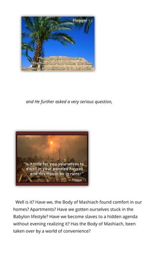  and He further asked a very serious question,
  Well is it? Have we, the Body of Mashiach found comfort in our
homes? Apartments? Have we gotten ourselves stuck in the
Babylon lifestyle? Have we become slaves to a hidden agenda
without evening realizing it? Has the Body of Mashiach, been
taken over by a world of convenience?
 
