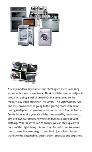 Ask any modern day woman and she’ll agree there is nothing
wrong with some convenience. Think of all the time saved just in
preparing a single loaf of bread? Or the time saved by the
modern day wash machine? The Dryer?  The Dish washer?  Oh
and the convenience of going to the grocery store instead of
having to depend on growing acres and acres of food to feed a
family for an entire year. Or all the time saved by not having to
sew are own wardrobes now we can purchase store bought
clothing. With the invention of energy, we can stay up all wee
hours of the night doing this and that. To make our lives even
more convenient we can go to and fro in just a few minutes
thanks to the automobile, buses, trains, subways and airplanes!
 