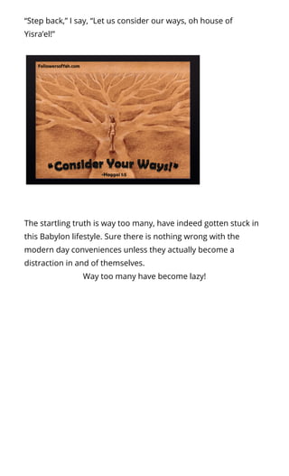 “Step back,” I say, “Let us consider our ways, oh house of
Yisra’el!”
The startling truth is way too many, have indeed gotten stuck in
this Babylon lifestyle. Sure there is nothing wrong with the
modern day conveniences unless they actually become a
distraction in and of themselves.
Way too many have become lazy!
 