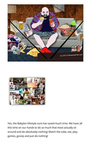 Yes, the Babylon lifestyle sure has saved much time. We have all
this time on our hands to do so much that most actually sit
around and do absolutely nothing! Watch the tube, eat, play
games, gossip and just do nothing!
 