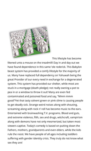 This lifestyle has become
likened unto a mouse on the treadmill! Day in and day out we
have found dependence in this same ‘ole rederick. This Babylon
beast system has provided a comfy lifestyle for the majority of
us. Many have replaced full dependency on Yahuwah being the
great Provider of our every need in exchange for a degenerated
system. This system has provided our shelter, while most are
stuck in a mortgage (death pledge); not really owning a pot to
pea in or a window to throw it out! Many are even fed
contaminated and poisoned food and say, “Mmm mmm
good!”Yet that tasty solvent green or pink slime is causing people
to get deadly sick. Strange weird noises along with shouting,
screaming along with rock n’ roll has become music to the ears.
Entertained with brainwashing T.V. programs. Blood and guts,
and extreme violence, lth, sex and drugs, witchcraft, vampirism
along with demons have not only mesmerized, but taken most
viewers captive. Today’s comedy is based on putting down the
Fathers, mothers, grandparents and even elders, while the kids
rule the roost. We have people of all ages including toddlers
su ering with gender identity crisis. They truly do not know what
sex they are!
 