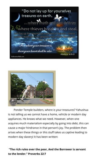         Ponder Temple builders, where is your treasures? Yahushua
is not telling us we cannot have a home, vehicle or modern day
appliances. He knows what we need. However, when one
acquires much materialism especially by going into debt, this can
cause a major hindrance in that person’s joy. The problem then
arises when these things or this stu takes us captive leading to
modern day slavery! It has been written:
 “The rich rules over the poor, And the Borrower is servant
to the lender.” Proverbs 22:7
 