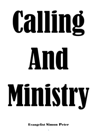 P a g e | 1
Calling and Ministry
gichingas@gmail.com +254703274922 www.holybridesaints.wordpress.com
THIS BOOK CONTAINS OF TEACHINGS LIKE:
1: HOLY SPIRIT 2: ANOINTING 3: CALLING AND MINISTRY 4: BREAKING CURSES
5: FASTING AND PRAYERS 6: BAPTISM OF HOLY SPIRIT. 7: BUILDING HOLY ALTAR
THIS BOOK WILL HELP YOU TO KNOW WHOM YOU ARE AND ALSO TO SERVE GOD IN YOUR MINISTRY, IT
WILL HELP YOU TO MAKE YOUR CALLING AND MISSIONS. THE MISSION OF YOUR CALLING IS TO
PREPARE YOU AND OTHERS FOR THE KINGDOM OF HEAVEN.
THE AUTHOR OF THIS BOOK IS HOLY SPIRIT WRITTEN BY APOSTLE SIMON GICHINGA TO BRING OUT
YOUR CALLING ALIVE.
MINISTRY OF HOLY SPIRIT
1: REVELATION OF HOLY SPIRIT
2: ANOINTING OF HOLY SPIRIT
3: RECEIVING HOLY SPIRIT.
Those are three teachings which I cannot separate from this article just us we cannot separate
Jesus from God so we cannot Separate Holy Spirit from Anointing of Holy Spirit.
1: Revelation of Holy Spirit
HOLY SPIRIT- This is the Spirit of Jesus in a person (Rom 8:9),it is also the third person of trinity,
it is also a seal of God to be approved in Heaven. While Jesus was in earth He operated like a
Human form but after He went in Heaven He operated us Holy Spirit here in earth, He did not
leave us alone but He left His Spirit in His name to be with us. John 14:26 The Helper, the Holy
Spirit, whom the Father will send in my name, will teach you everything and make you remember all
that I have told you. Now the Spirit of God which is also known as the Holy Spirit can only dwell in
a holy body, us God said He is Holy so we must be Holy, if you are willingly to receive Holy Spirit it
means you must be holy and separated from the worldly things, When the Holy Spirit will comes
on you will be different from the world until the world will have nothing to do with you. You
became born of another world which is Heaven, you will begin to love what belongs to God ,you
will love the Word and you will be eager to know more about God and Heaven. You will love
Holiness and you will hate sin and all unrighteousness.
Holy Spirit is a seal of God or a sign that you belong to God, it means to be a product that God has
put a seal of approval on. Galatians 4:6 To show that you are his children, God sent the Spirit of his
Son into our hearts, the Spirit who cries out, “Father, my Father.”
After you have received the Holy Spirit you will be so sensitive to sin, you will tremble at the Word
of God, you will reject the world and have nothing to do with it, all those things that do not please
God will be like enemy to you, you will be separated from worldly programs, immoral movies and
holly woods movies. The Spirit of God will separate you from every filthy songs, ungodly songs and
peoples, you will feel to walk alone and seek God, you will have the Love of the word, then peace
 