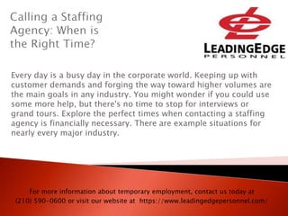 Every day is a busy day in the corporate world. Keeping up with
customer demands and forging the way toward higher volumes are
the main goals in any industry. You might wonder if you could use
some more help, but there's no time to stop for interviews or
grand tours. Explore the perfect times when contacting a staffing
agency is financially necessary. There are example situations for
nearly every major industry.
For more information about temporary employment, contact us today at
(210) 590-0600 or visit our website at https://www.leadingedgepersonnel.com/
 