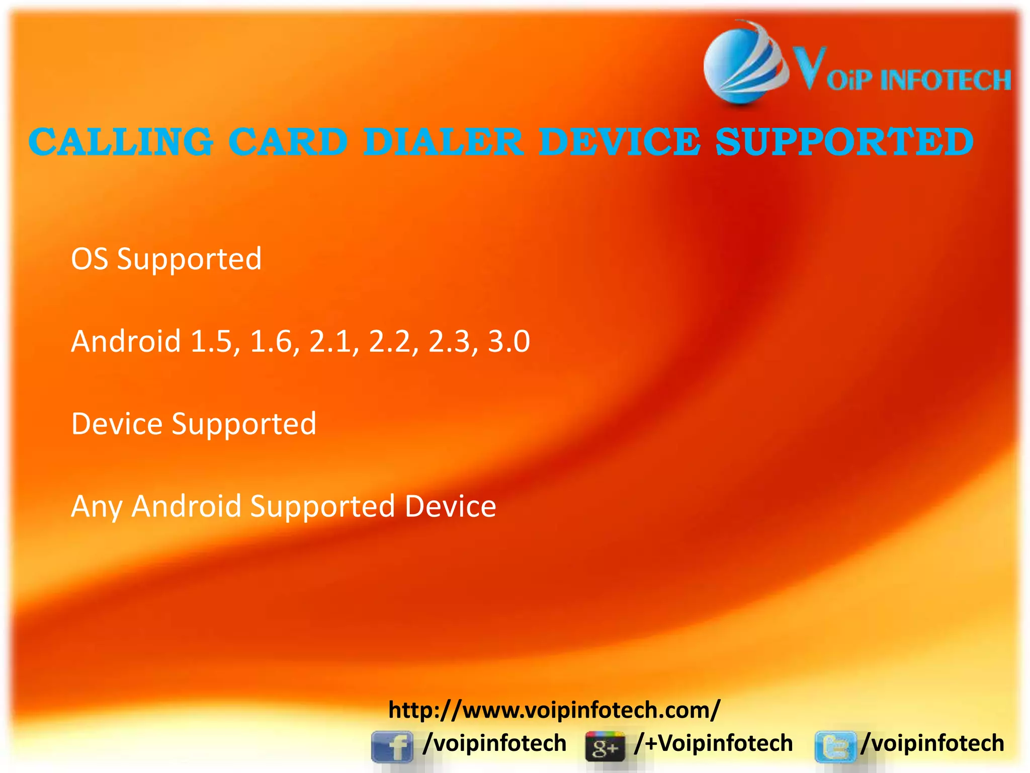 CALLING CARD DIALER DEVICE SUPPORTED
OS Supported
Android 1.5, 1.6, 2.1, 2.2, 2.3, 3.0
Device Supported
Any Android Supported Device
/voipinfotech /+Voipinfotech /voipinfotech
http://www.voipinfotech.com/
 