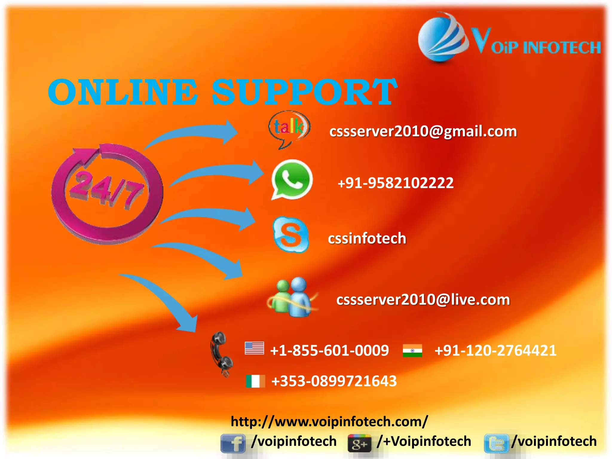 ONLINE SUPPORT
cssserver2010@gmail.com
+91-9582102222
cssinfotech
+1-855-601-0009 +91-120-2764421
+353-0899721643
cssserver2010@live.com
/voipinfotech /+Voipinfotech /voipinfotech
http://www.voipinfotech.com/
 