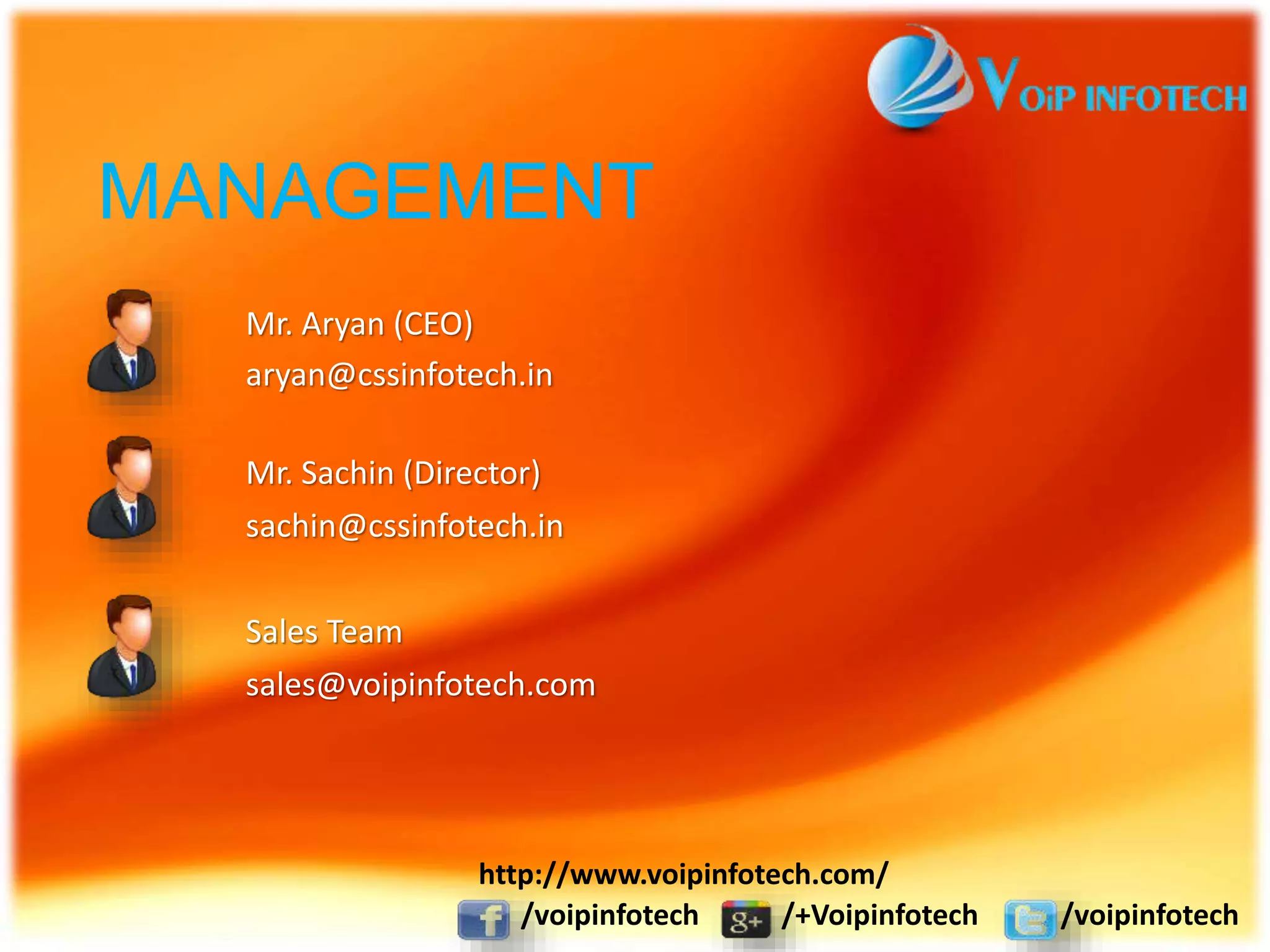 MANAGEMENT
Mr. Aryan (CEO)
aryan@cssinfotech.in
Mr. Sachin (Director)
sachin@cssinfotech.in
Sales Team
sales@voipinfotech.com
/voipinfotech /+Voipinfotech /voipinfotech
http://www.voipinfotech.com/
 