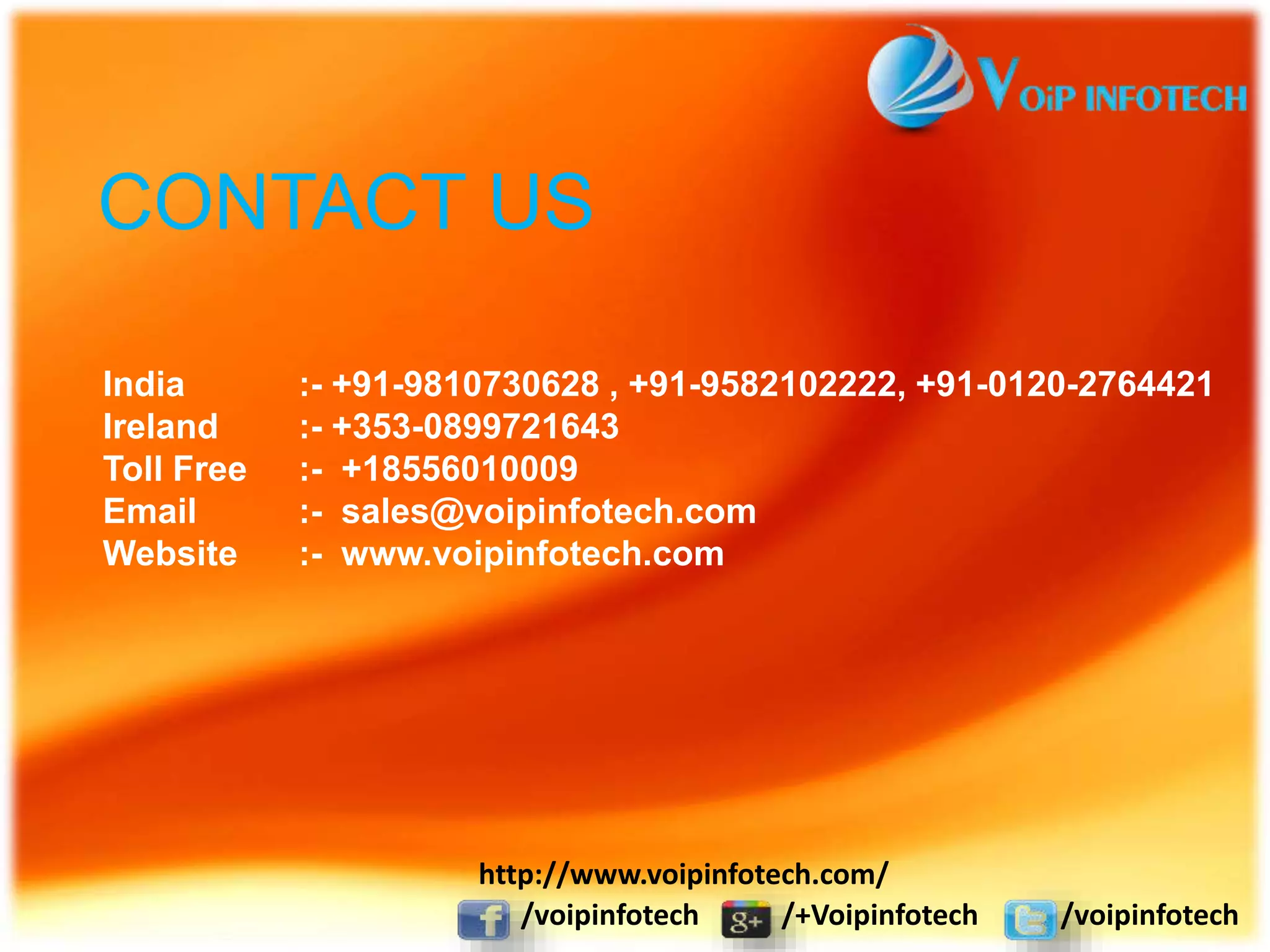 CONTACT US
India :- +91-9810730628 , +91-9582102222, +91-0120-2764421
Ireland :- +353-0899721643
Toll Free :- +18556010009
Email :- sales@voipinfotech.com
Website :- www.voipinfotech.com
/voipinfotech /+Voipinfotech /voipinfotech
http://www.voipinfotech.com/
 