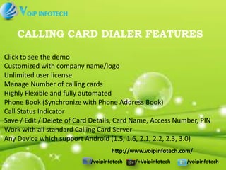 /voipinfotech /+Voipinfotech /voipinfotech
CALLING CARD DIALER FEATURES
http://www.voipinfotech.com/
Click to see the demo
Customized with company name/logo
Unlimited user license
Manage Number of calling cards
Highly Flexible and fully automated
Phone Book (Synchronize with Phone Address Book)
Call Status Indicator
Save / Edit / Delete of Card Details, Card Name, Access Number, PIN
Work with all standard Calling Card Server
Any Device which support Android (1.5, 1.6, 2.1, 2.2, 2.3, 3.0)
 