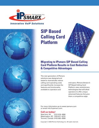 SIP Based
Calling Card
Platform
For more information go to www.ipsmarx.com
or email info@ipsmarx.com.
Call us today!
NewYork, NY 	 (212) 918-4990
Washington, DC 	(703) 871-5273
Toronto, Canada 	(416) 665-6999
Copyright © 2008 IPsmarxTechnology Inc. All rights reserved.
Migrating to IPsmarx SIP Based Calling
Card Platform Results in Cost Reduction
& Competitive Advantages
The next generation of IPsmarx
solutions was designed and
tested to dramatically reduce
calling card operating costs
and significantly increase the
features and functionality
available to operators and
end-users. IPsmarx Version 5
SIP Based Calling Card
Platform uses revolutionary
technologies that will allow
operators to offer unique
advanced features that give
them a competitive edge.
 