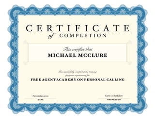 C E RT I F I C AT E
                  of    COMPLETION

                  This certifies that
              MICHAEL MCCLURE


                       Has successfully completed the training
                             program requirement for
FREE AGENT ACADEMY ON PERSONAL CALLING




 November, 2011                                                  Gary D. Barkalow
     DATE                                                         PROFESSOR
 
