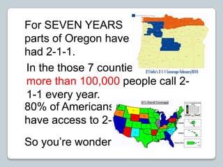For SEVEN YEARS parts of Oregon have had 2-1-1.   In the those 7 counties – more than 100,000 people call 2-1-1 every year. 80% of Americans  have access to 2-1-1. So you’re wondering... 