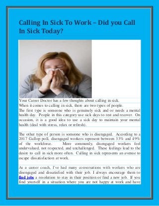 Calling In Sick To Work – Did you Call
In Sick Today?
Your Career Doctor has a few thoughts about calling in sick.
When it comes to calling in sick, there are two types of people.
The first type is someone who is genuinely sick and or needs a mental
health day. People in this category use sick days to rest and recover. On
occasion, it is a good idea to use a sick day to maintain your mental
health (deal with stress, relax or refresh).
The other type of person is someone who is disengaged. According to a
2017 Gallop poll, disengaged workers represent between 33% and 49%
of the workforce. More commonly, disengaged workers feel
undervalued, not respected, and unchallenged. These feelings lead to the
desire to call in sick more often. Calling in sick represents an avenue to
escape dissatisfaction at work.
As a career coach, I’ve had many conversations with workers who are
disengaged and dissatisfied with their job. I always encourage them to
find jobs a resolution to stay in their position or find a new job. If you
find yourself in a situation where you are not happy at work and have
 