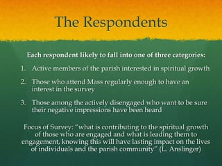 The Respondents
Each respondent likely to fall into one of three categories:
1. Active members of the parish interested in spiritual growth

2. Those who attend Mass regularly enough to have an
interest in the survey
3. Those among the actively disengaged who want to be sure
their negative impressions have been heard
Focus of Survey: “what is contributing to the spiritual growth
of those who are engaged and what is leading them to
engagement, knowing this will have lasting impact on the lives
of individuals and the parish community” (L. Anslinger)

 