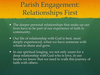 Parish Engagement:
Relationships First
 The deeper personal relationships that make up our
lives have to be part of our experience of faith in
community.
 Our life of relationship with God is best, most
deeply experienced, when we have someone with
whom to share and grow.
 In our spiritual longing, we not only yearn for a
deep relationship with God who is love, in our
hearts we know that we need to walk this journey of
faith with others.

 