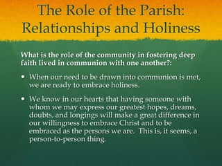 The Role of the Parish:
Relationships and Holiness
What is the role of the community in fostering deep
faith lived in communion with one another?:
 When our need to be drawn into communion is met,
we are ready to embrace holiness.
 We know in our hearts that having someone with
whom we may express our greatest hopes, dreams,
doubts, and longings will make a great difference in
our willingness to embrace Christ and to be
embraced as the persons we are. This is, it seems, a
person-to-person thing.

 