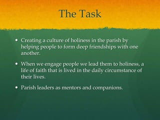 The Task
 Creating a culture of holiness in the parish by
helping people to form deep friendships with one
another.
 When we engage people we lead them to holiness, a
life of faith that is lived in the daily circumstance of
their lives.
 Parish leaders as mentors and companions.

 