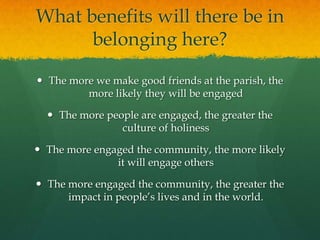 What benefits will there be in
belonging here?
 The more we make good friends at the parish, the
more likely they will be engaged
 The more people are engaged, the greater the
culture of holiness
 The more engaged the community, the more likely
it will engage others
 The more engaged the community, the greater the
impact in people’s lives and in the world.

 